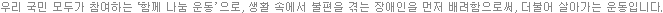 우리 국민 모두가 참여하는  ‘함께 나눔 운동’  으로, 생활 속에서 불편을 겪는 장애인을 먼저 배려함으로써, 더불어 살아가는 운동입니다.