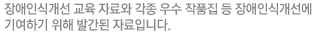 장애인식개선 교육 자료와 각종 우수 작품집 등 장애인인식개선에 기여하기 위해 발간된 자료입니다.